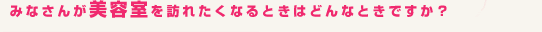 みなさんが美容室を訪れたくなるときはどんなときですか?