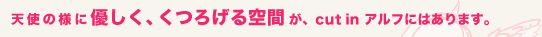 天使の様に優しく、くつろげる空間が、cut in アルフにはあります。